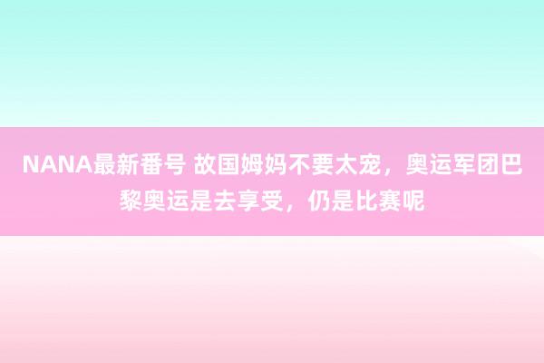 NANA最新番号 故国姆妈不要太宠，奥运军团巴黎奥运是去享受，仍是比赛呢