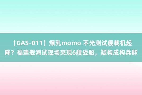 【GAS-011】爆乳momo 不光测试舰载机起降？福建舰海试现场突现6艘战船，疑构成构兵群