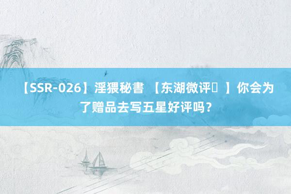 【SSR-026】淫猥秘書 【东湖微评㊵】你会为了赠品去写五星好评吗？