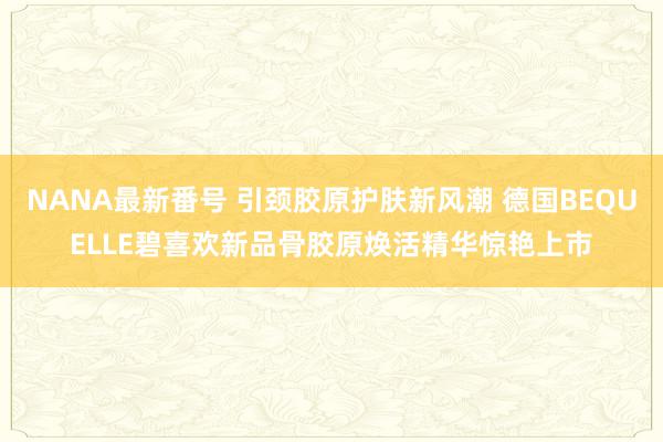NANA最新番号 引颈胶原护肤新风潮 德国BEQUELLE碧喜欢新品骨胶原焕活精华惊艳上市