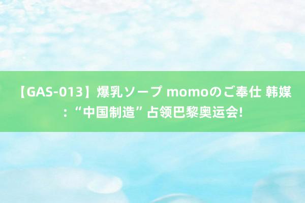 【GAS-013】爆乳ソープ momoのご奉仕 韩媒: “中国制造”占领巴黎奥运会!