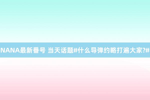 NANA最新番号 当天话题#什么导弹约略打遍大家?#
