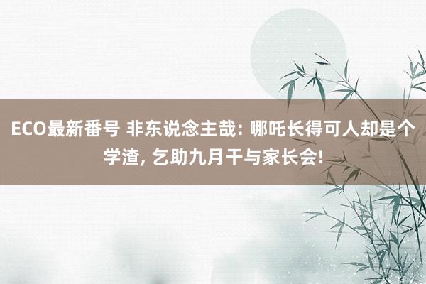 ECO最新番号 非东说念主哉: 哪吒长得可人却是个学渣, 乞助九月干与家长会!