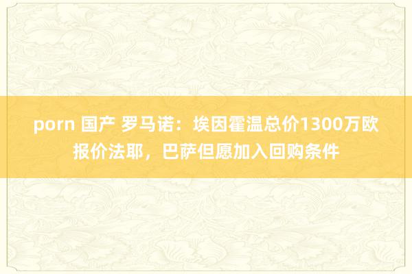 porn 国产 罗马诺：埃因霍温总价1300万欧报价法耶，巴萨但愿加入回购条件
