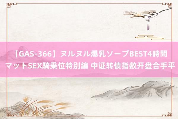 【GAS-366】ヌルヌル爆乳ソープBEST4時間 マットSEX騎乗位特別編 中证转债指数开盘合手平