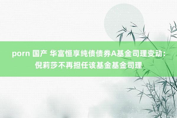 porn 国产 华富恒享纯债债券A基金司理变动：倪莉莎不再担任该基金基金司理