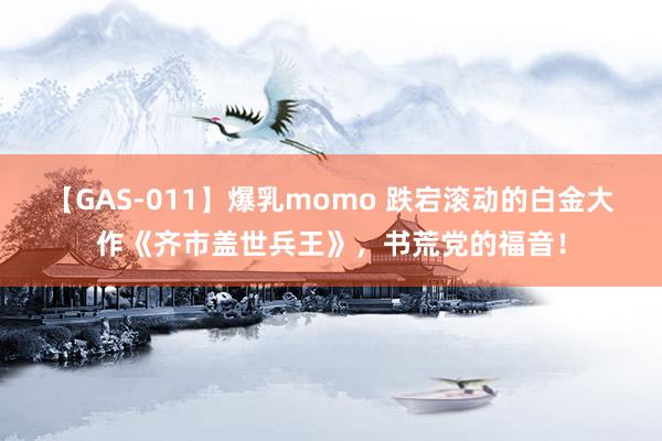 【GAS-011】爆乳momo 跌宕滚动的白金大作《齐市盖世兵王》，书荒党的福音！