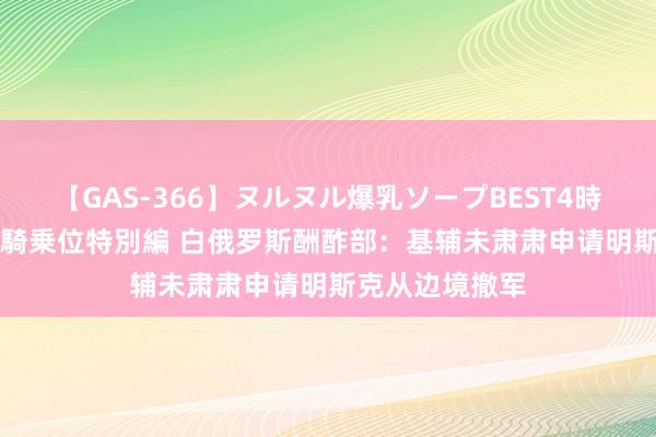 【GAS-366】ヌルヌル爆乳ソープBEST4時間 マットSEX騎乗位特別編 白俄罗斯酬酢部：基辅未肃肃申请明斯克从边境撤军