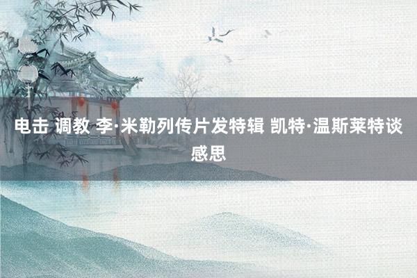 电击 调教 李·米勒列传片发特辑 凯特·温斯莱特谈感思