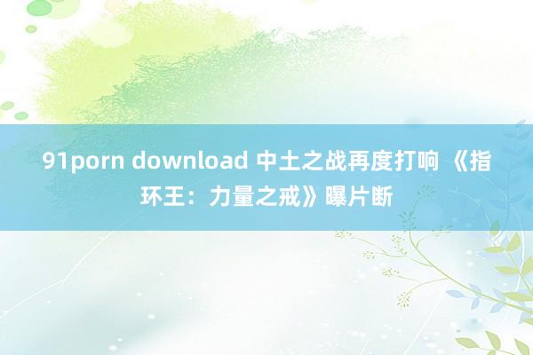 91porn download 中土之战再度打响 《指环王：力量之戒》曝片断