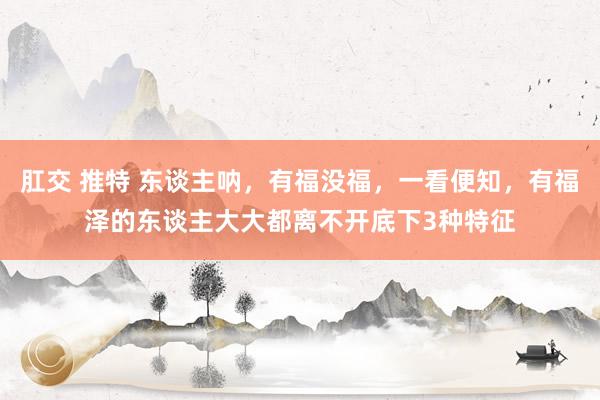 肛交 推特 东谈主呐，有福没福，一看便知，有福泽的东谈主大大都离不开底下3种特征