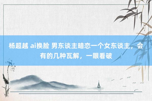 杨超越 ai换脸 男东谈主暗恋一个女东谈主，会有的几种瓦解，一眼看破