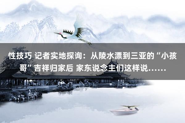 性技巧 记者实地探询：从陵水漂到三亚的“小孩哥”吉祥归家后 家东说念主们这样说……