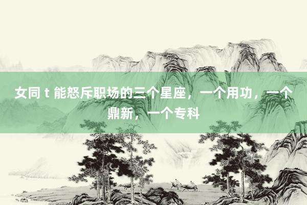 女同 t 能怒斥职场的三个星座，一个用功，一个鼎新，一个专科