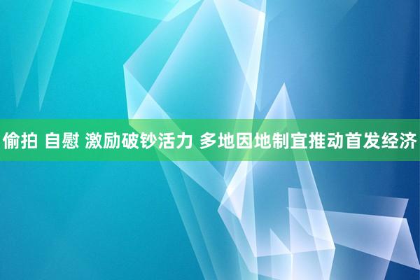 偷拍 自慰 激励破钞活力 多地因地制宜推动首发经济