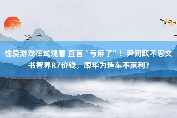 性爱游戏在线观看 直言“亏麻了”！尹同跃不忍文书智界R7价钱，跟华为造车不赢利？
