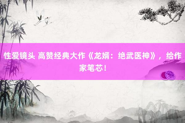 性爱镜头 高赞经典大作《龙婿：绝武医神》，给作家笔芯！
