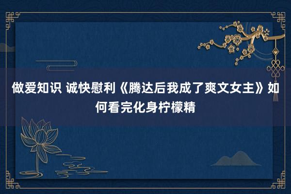 做爱知识 诚快慰利《腾达后我成了爽文女主》如何看完化身柠檬精