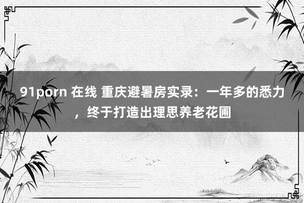 91porn 在线 重庆避暑房实录：一年多的悉力，终于打造出理思养老花圃