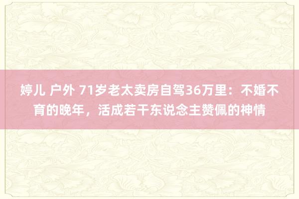 婷儿 户外 71岁老太卖房自驾36万里：不婚不育的晚年，活成若干东说念主赞佩的神情