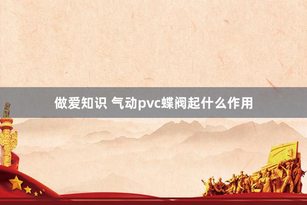 做爱知识 气动pvc蝶阀起什么作用