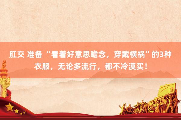 肛交 准备 “看着好意思瞻念，穿戴横祸”的3种衣服，无论多流行，都不冷漠买！