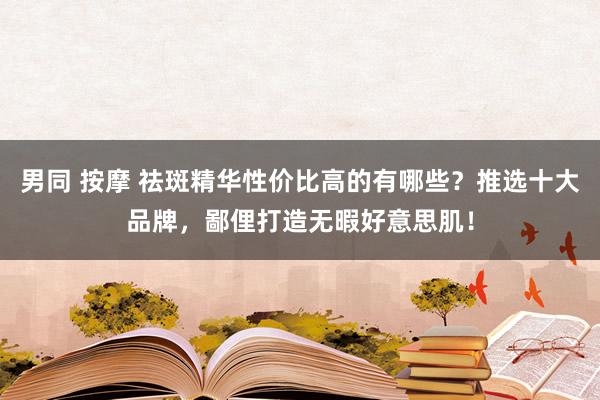 男同 按摩 祛斑精华性价比高的有哪些？推选十大品牌，鄙俚打造无暇好意思肌！