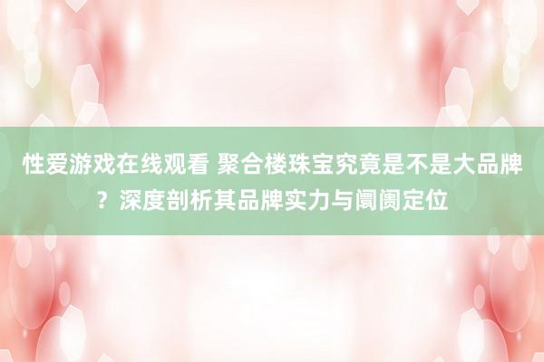 性爱游戏在线观看 聚合楼珠宝究竟是不是大品牌？深度剖析其品牌实力与阛阓定位