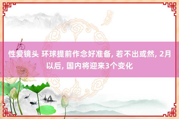 性爱镜头 环球提前作念好准备, 若不出或然, 2月以后, 国内将迎来3个变化
