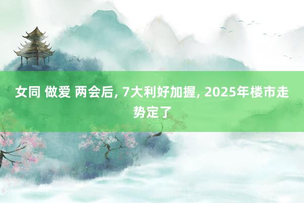 女同 做爱 两会后, 7大利好加握, 2025年楼市走势定了