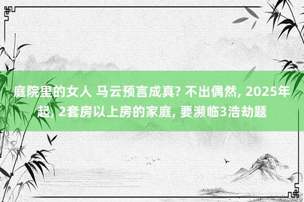 庭院里的女人 马云预言成真? 不出偶然, 2025年起, 2套房以上房的家庭, 要濒临3浩劫题