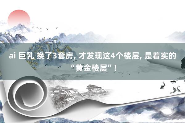 ai 巨乳 换了3套房, 才发现这4个楼层, 是着实的“黄金楼层”!