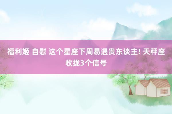 福利姬 自慰 这个星座下周易遇贵东谈主! 天秤座收拢3个信号