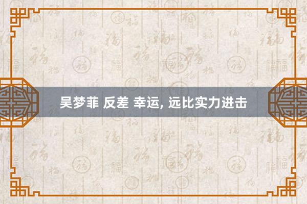 吴梦菲 反差 幸运, 远比实力进击