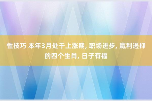 性技巧 本年3月处于上涨期, 职场进步, 赢利遏抑的四个生肖, 日子有福