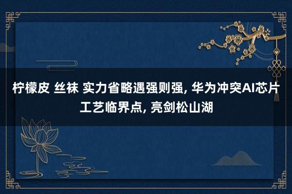 柠檬皮 丝袜 实力省略遇强则强, 华为冲突AI芯片工艺临界点, 亮剑松山湖