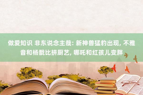 做爱知识 非东说念主哉: 新神兽猛豹出现, 不雅音和杨戬比拼厨艺, 哪吒和红孩儿变胖