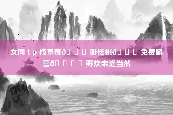 女同 t p 摘草莓🍓盼樱桃🍒免费露营🏕️野炊亲近当然