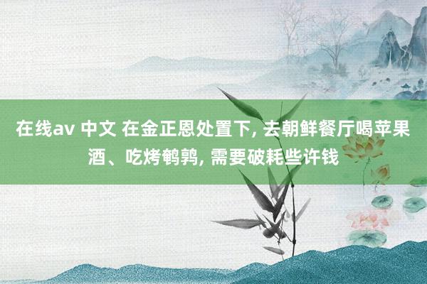 在线av 中文 在金正恩处置下, 去朝鲜餐厅喝苹果酒、吃烤鹌鹑, 需要破耗些许钱