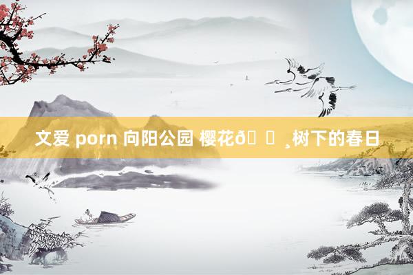 文爱 porn 向阳公园 樱花🌸树下的春日