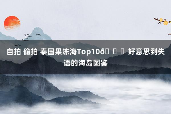 自拍 偷拍 泰国果冻海Top10🏝好意思到失语的海岛图鉴
