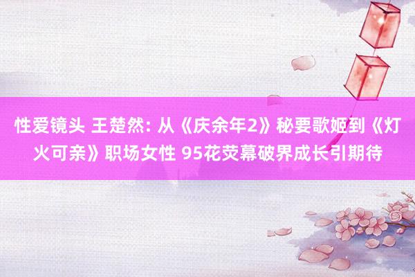 性爱镜头 王楚然: 从《庆余年2》秘要歌姬到《灯火可亲》职场女性 95花荧幕破界成长引期待