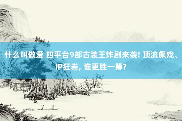 什么叫做爱 四平台9部古装王炸剧来袭! 顶流飙戏、IP狂卷, 谁更胜一筹?