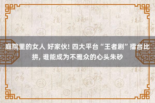 庭院里的女人 好家伙! 四大平台“王者剧”擂台比拼, 谁能成为不雅众的心头朱砂