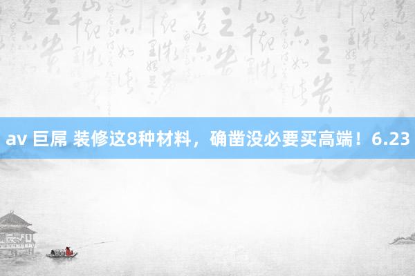 av 巨屌 装修这8种材料，确凿没必要买高端！6.23