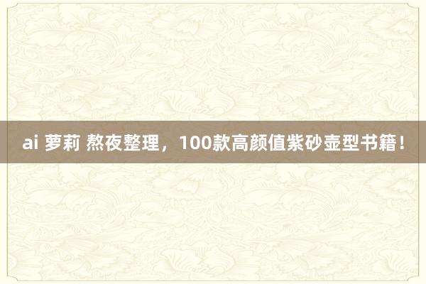 ai 萝莉 熬夜整理，100款高颜值紫砂壶型书籍！